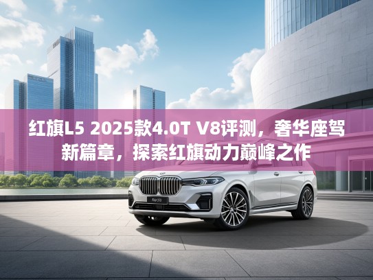 红旗L5 2025款4.0T V8评测，奢华座驾新篇章，探索红旗动力巅峰之作