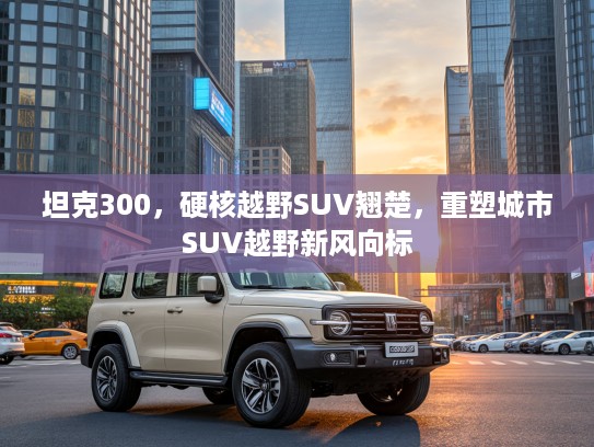 坦克300，硬核越野SUV翘楚，重塑城市SUV越野新风向标