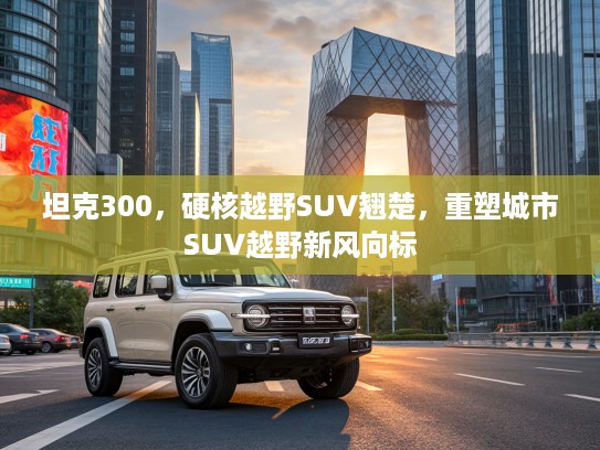 坦克300，硬核越野SUV翘楚，重塑城市SUV越野新风向标