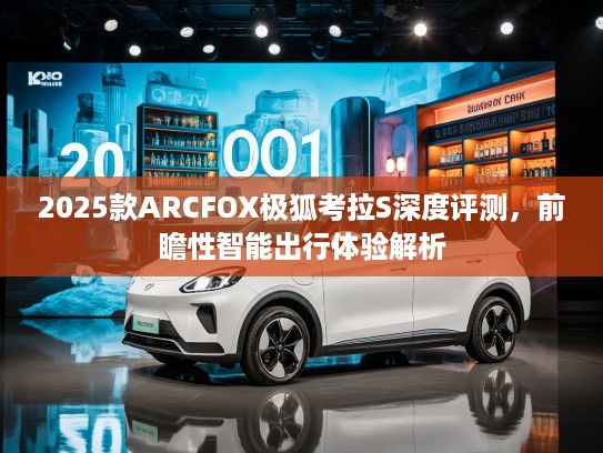 2025款ARCFOX极狐考拉S深度评测，前瞻性智能出行体验解析