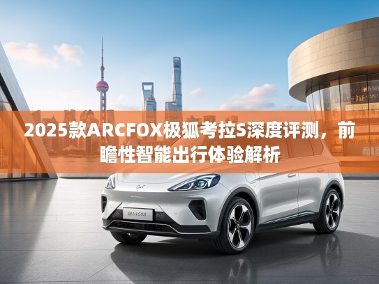 2025款ARCFOX极狐考拉S深度评测，前瞻性智能出行体验解析