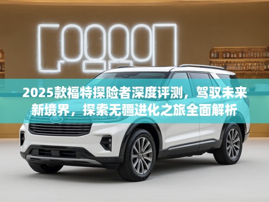 2025款福特探险者深度评测，驾驭未来新境界，探索无疆进化之旅全面解析