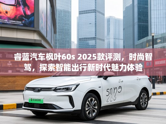 睿蓝汽车枫叶60s 2025款评测，时尚智驾，探索智能出行新时代魅力体验