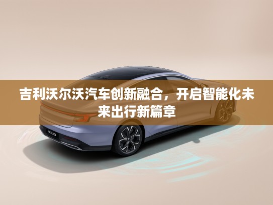 吉利沃尔沃汽车创新融合，开启智能化未来出行新篇章