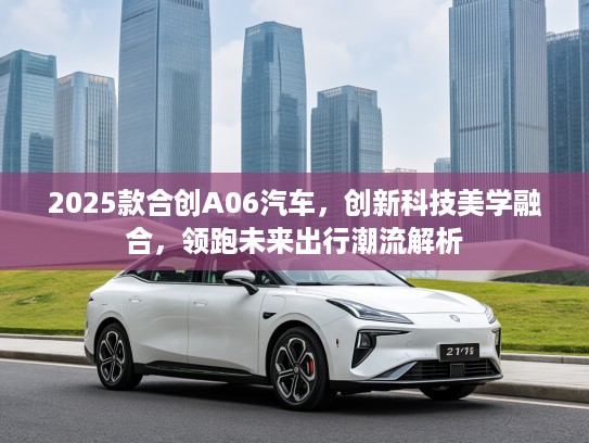 2025款合创A06汽车，创新科技美学融合，领跑未来出行潮流解析