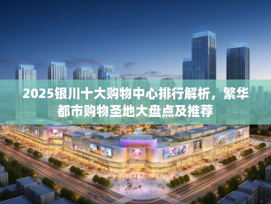 2025银川十大购物中心排行解析，繁华都市购物圣地大盘点及推荐