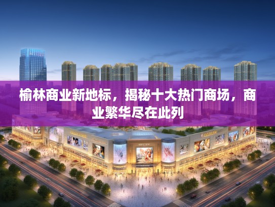 榆林商业新地标，揭秘十大热门商场，商业繁华尽在此列