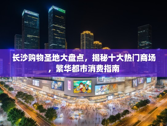 长沙购物圣地大盘点，揭秘十大热门商场，繁华都市消费指南