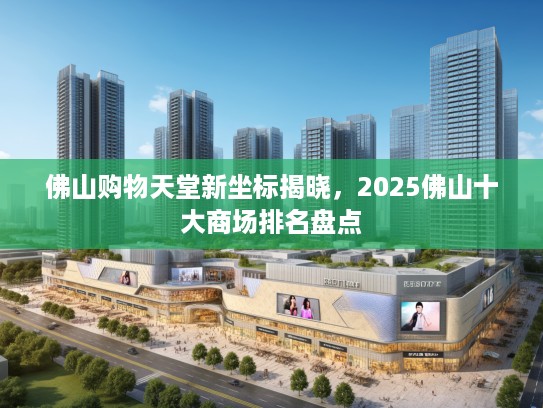 佛山购物天堂新坐标揭晓，2025佛山十大商场排名盘点
