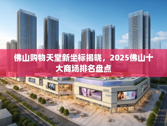 佛山购物天堂新坐标揭晓，2025佛山十大商场排名盘点