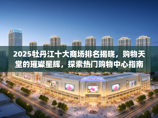 2025牡丹江十大商场排名揭晓，购物天堂的璀璨星辉，探索热门购物中心指南